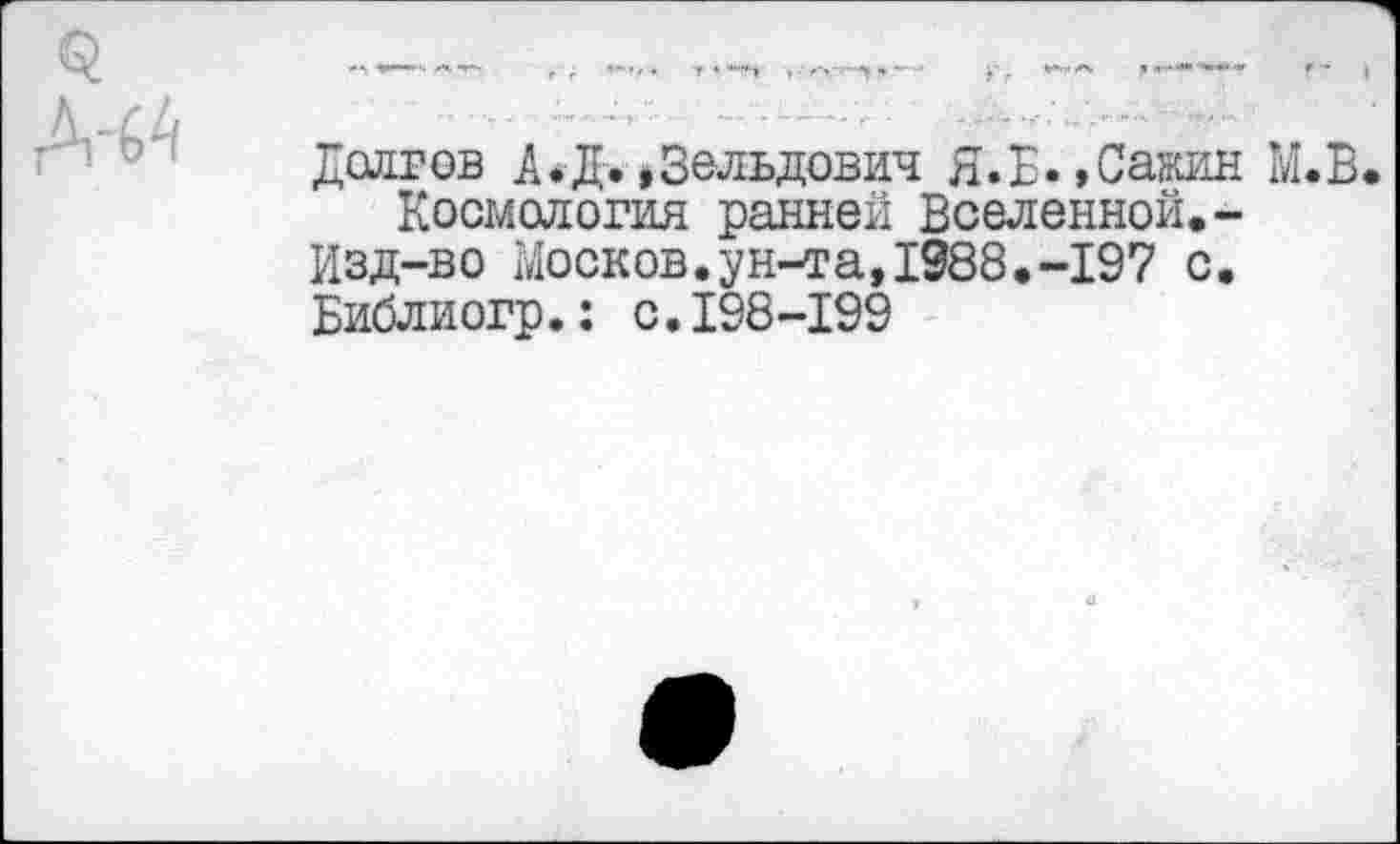 ﻿Дслгов А.Д. »Зельдович Я.Б.,Сажин М.В
Космология ранней Вселенной.-
Изд-во Москов.ун-та,1988.-197 с.
Библиогр.: с.198-199